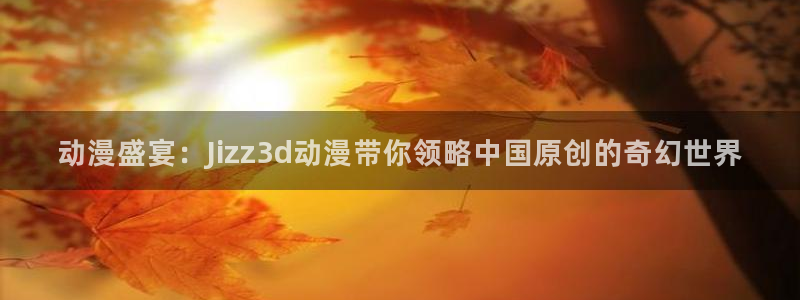 囧次元app免费下载：动漫盛宴：Jizz3d动漫带你领略中国原创的奇幻世界