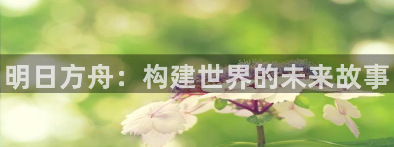 囧次元官方网站入口安卓版：明日方舟：构建世界的未来故事
