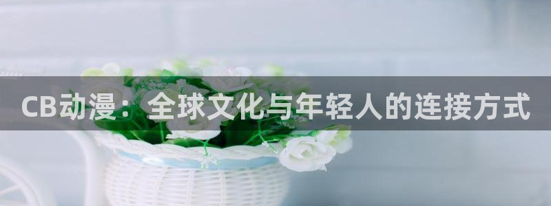 囧次元最新：CB动漫：全球文化与年轻人的连接方式