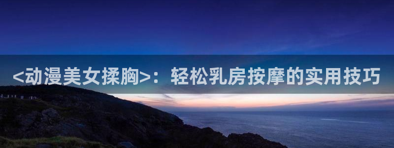 囧次元下载最新：<动漫美女揉胸>：轻松乳房按摩的实用技巧