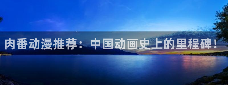 囧次元下载官网：肉番动漫推荐：中国动画史上的里程碑！