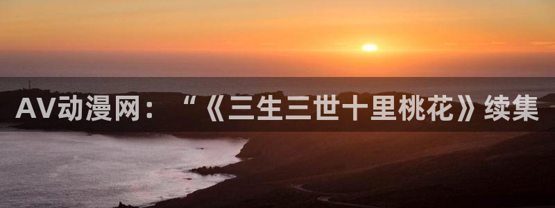囧次元网页版入口：AV动漫网：“《三生三世十里桃花》续集