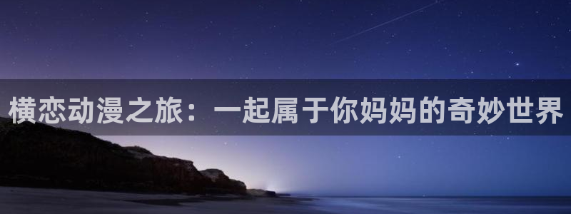 囧次元官方下载最新版：横恋动漫之旅：一起属于你妈妈的奇妙世界